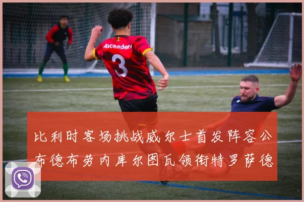 比利时客场挑战威尔士首发阵容公布德布劳内库尔图瓦领衔特罗萨德出战