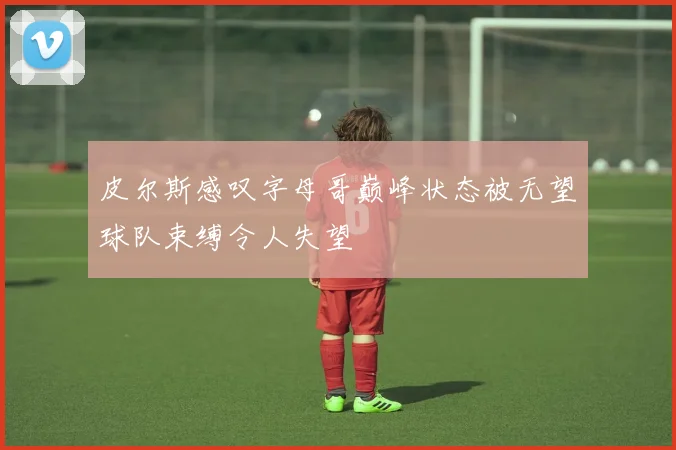 皮尔斯感叹字母哥巅峰状态被无望球队束缚令人失望