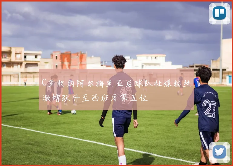 C罗收购阿尔梅里亚后球队社媒粉丝激增跃升至西班牙第五位