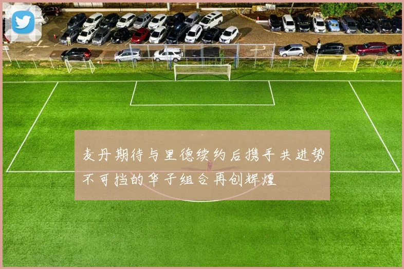 麦丹期待与里德续约后携手共进势不可挡的华子组合再创辉煌