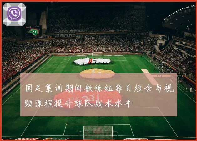国足集训期间教练组每日短会与视频课程提升球队战术水平