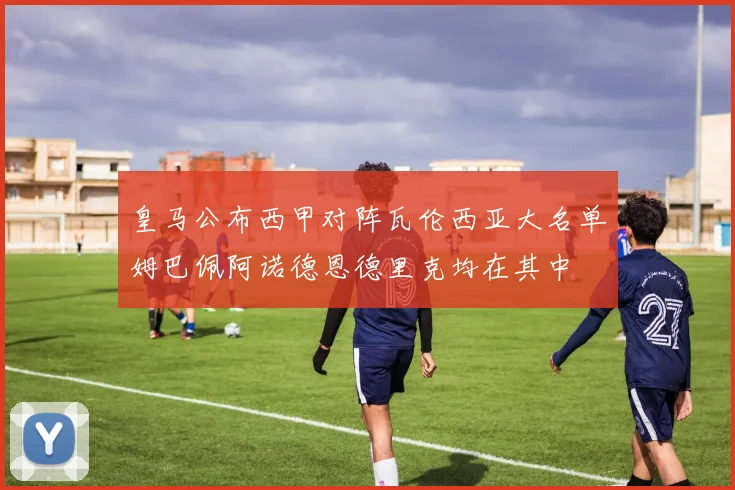 皇马公布西甲对阵瓦伦西亚大名单姆巴佩阿诺德恩德里克均在其中