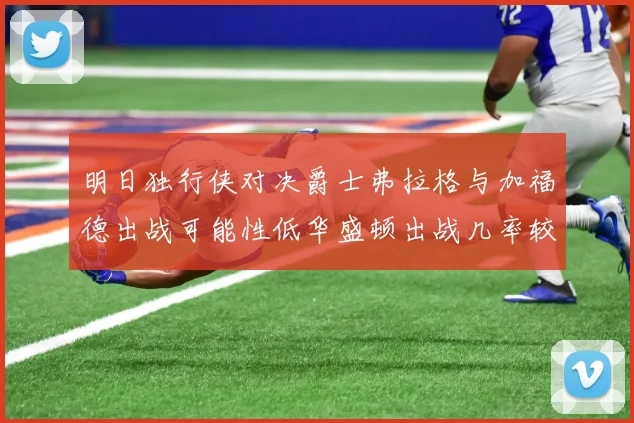 明日独行侠对决爵士弗拉格与加福德出战可能性低华盛顿出战几率较高