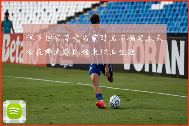 保罗坦言享受当前时光不确定未来会在哪支球队结束职业生涯