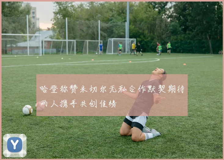 哈登称赞米切尔无私合作默契期待两人携手共创佳绩