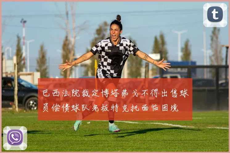 巴西法院裁定博塔弗戈不得出售球员偿债球队老板特克托面临困境
