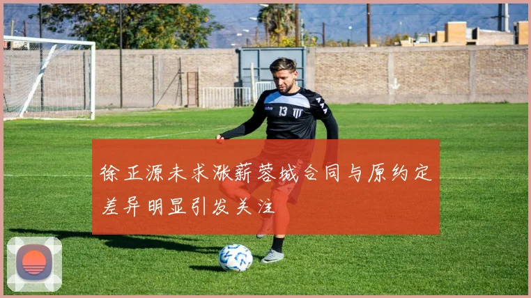 徐正源未求涨薪蓉城合同与原约定差异明显引发关注