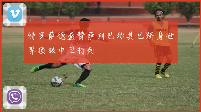 特罗萨德盛赞萨利巴称其已跻身世界顶级中卫行列