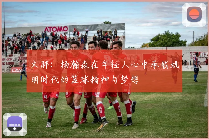 文胖：杨瀚森在年轻人心中承载姚明时代的篮球精神与梦想