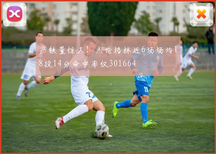 产铁量惊人！杰伦格林近6场场均18投14分命中率仅301664