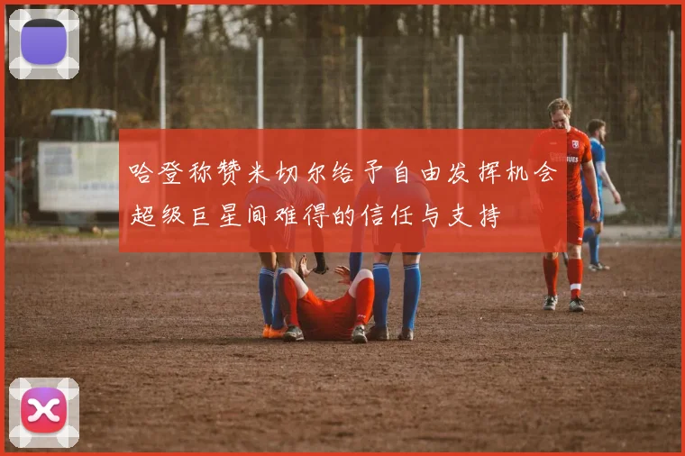 哈登称赞米切尔给予自由发挥机会超级巨星间难得的信任与支持