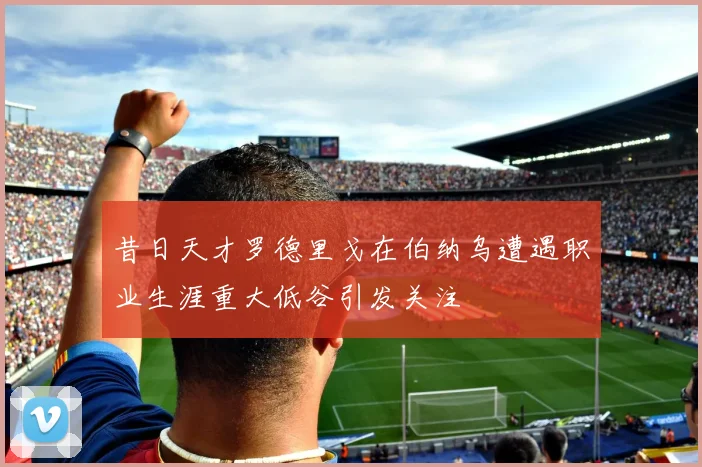 昔日天才罗德里戈在伯纳乌遭遇职业生涯重大低谷引发关注