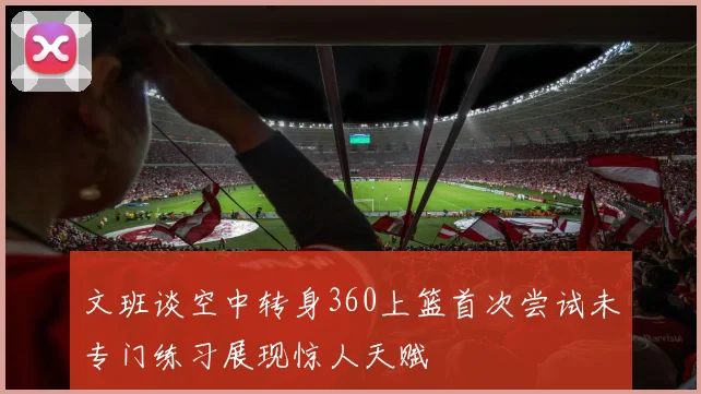 文班谈空中转身360上篮首次尝试未专门练习展现惊人天赋