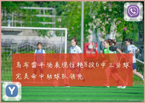 乌布雷半场表现惊艳8投6中三分球完美命中助球队领先