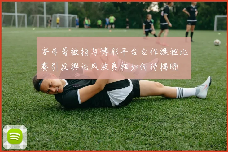 字母哥被指与博彩平台合作操控比赛引发舆论风波真相如何待揭晓