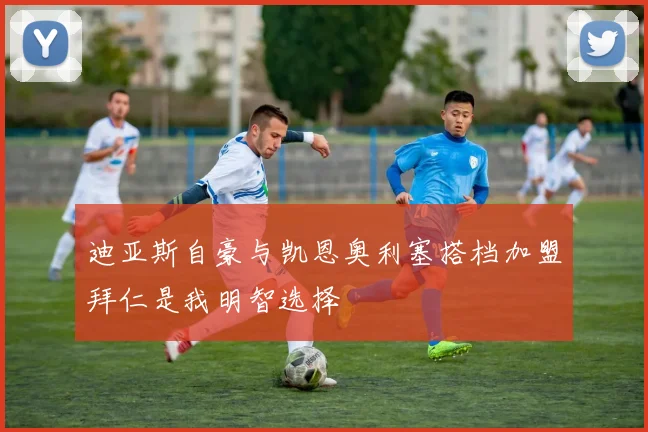 迪亚斯自豪与凯恩奥利塞搭档加盟拜仁是我明智选择