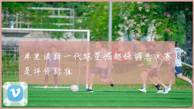 库里谈新一代球星崛起强调总决赛是评价标准