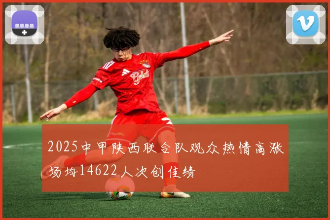 2025中甲陕西联合队观众热情高涨场均14622人次创佳绩