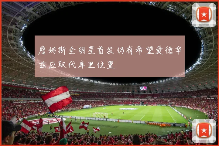 詹姆斯全明星首发仍有希望爱德华兹应取代库里位置