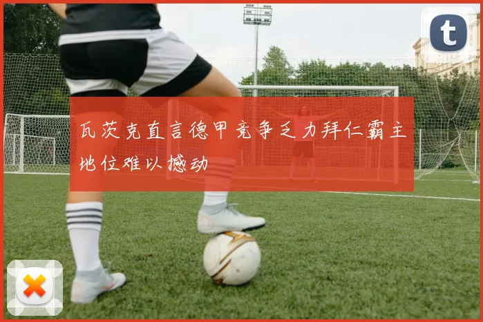 瓦茨克直言德甲竞争乏力拜仁霸主地位难以撼动