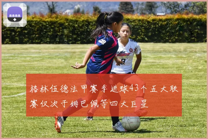 格林伍德法甲赛季进球43个五大联赛仅次于姆巴佩等四大巨星
