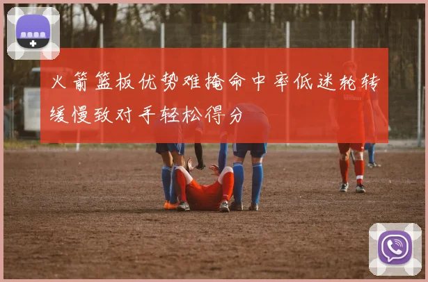 火箭篮板优势难掩命中率低迷轮转缓慢致对手轻松得分