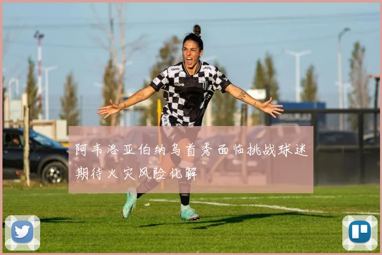 阿韦洛亚伯纳乌首秀面临挑战球迷期待火灾风险化解