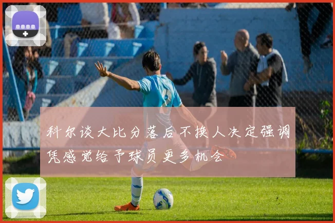 科尔谈大比分落后不换人决定强调凭感觉给予球员更多机会