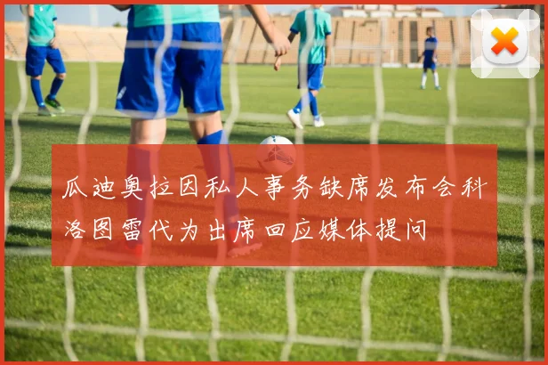 瓜迪奥拉因私人事务缺席发布会科洛图雷代为出席回应媒体提问