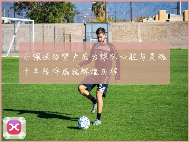 小佩顿称赞卢尼为球队心脏与灵魂十年陪伴成就辉煌历程