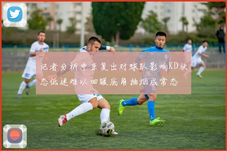 记者分析申京复出对球队影响KD状态低迷难以回暖底角抽烟成常态
