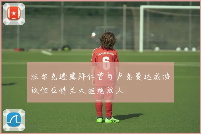 法尔克透露拜仁曾与卢克曼达成协议但亚特兰大拒绝放人