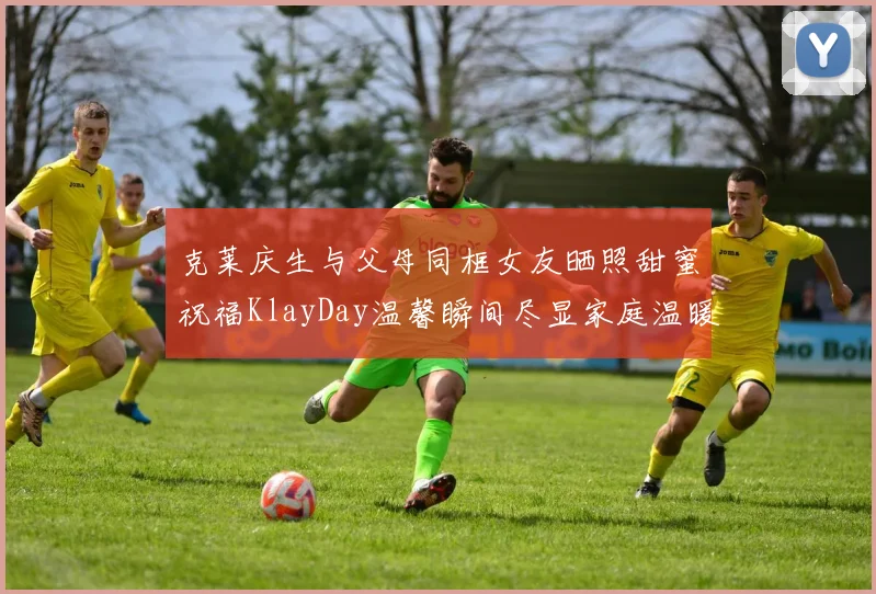 克莱庆生与父母同框女友晒照甜蜜祝福KlayDay温馨瞬间尽显家庭温暖