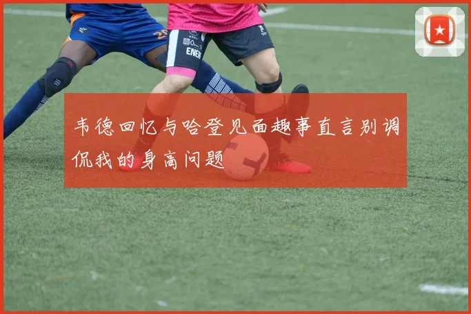 韦德回忆与哈登见面趣事直言别调侃我的身高问题