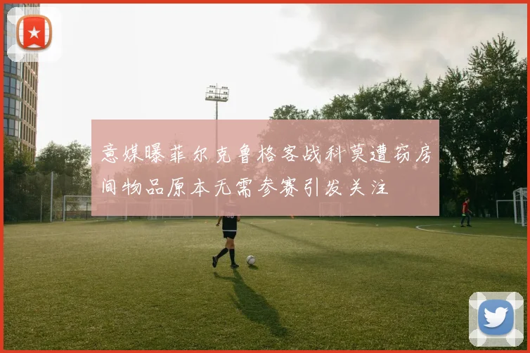 意媒曝菲尔克鲁格客战科莫遭窃房间物品原本无需参赛引发关注