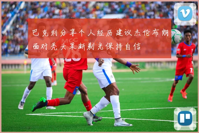 巴克利分享个人经历建议杰伦布朗面对秃头果断剃光保持自信