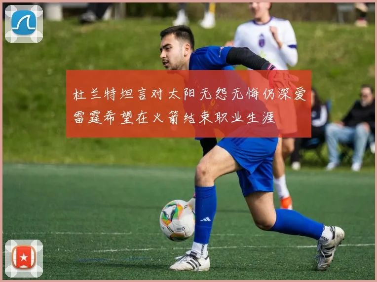 杜兰特坦言对太阳无怨无悔仍深爱雷霆希望在火箭结束职业生涯