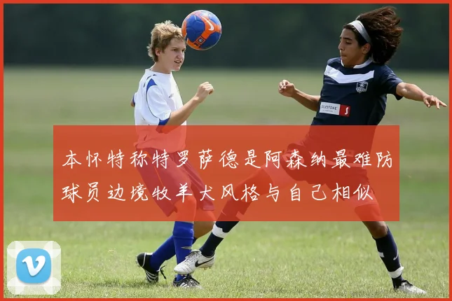 本怀特称特罗萨德是阿森纳最难防球员边境牧羊犬风格与自己相似