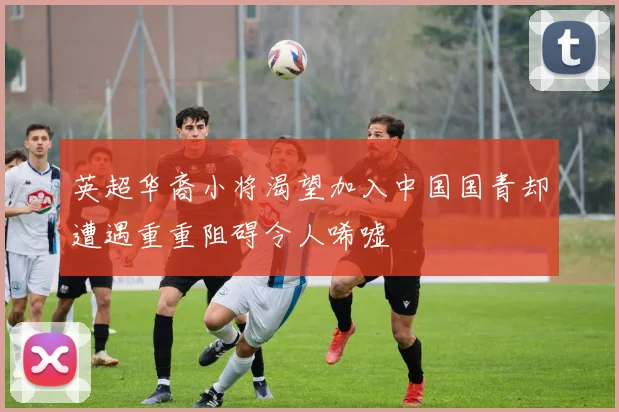 英超华裔小将渴望加入中国国青却遭遇重重阻碍令人唏嘘
