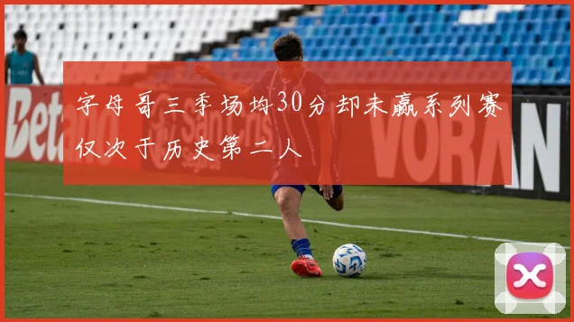 字母哥三季场均30分却未赢系列赛仅次于历史第二人