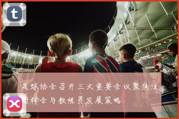 足球协会召开三大重要会议聚焦注册转会与教练员发展策略